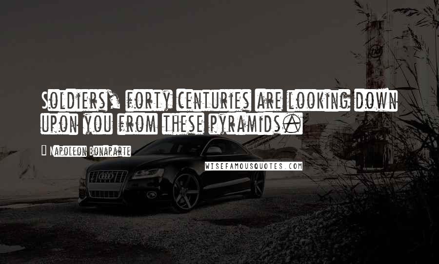 Napoleon Bonaparte Quotes: Soldiers, forty centuries are looking down upon you from these pyramids.