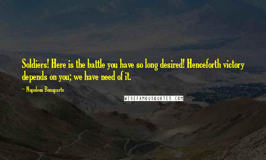 Napoleon Bonaparte Quotes: Soldiers! Here is the battle you have so long desired! Henceforth victory depends on you; we have need of it.