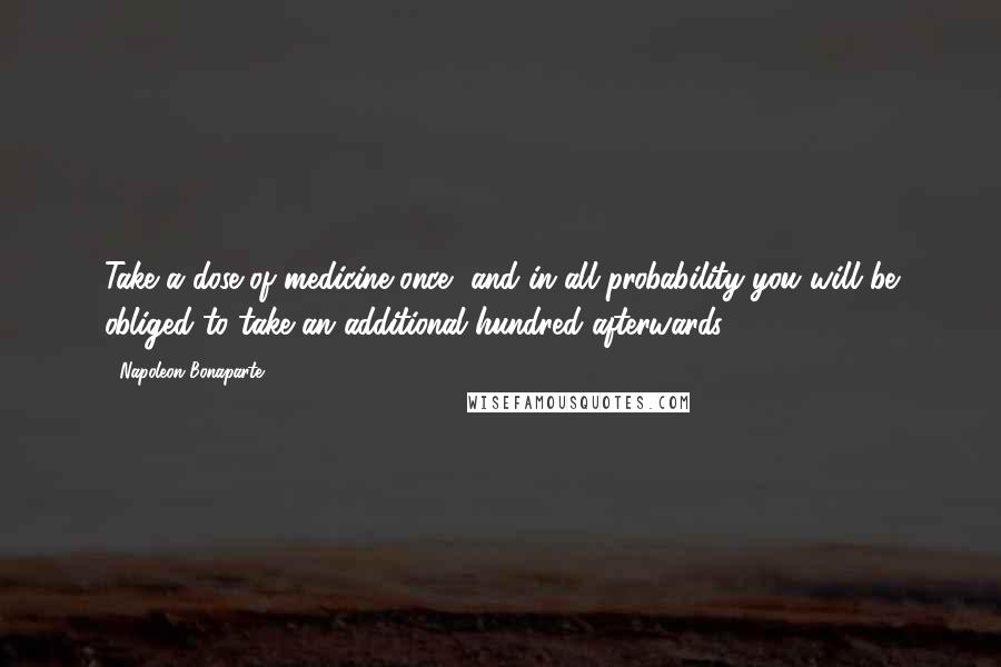 Napoleon Bonaparte Quotes: Take a dose of medicine once, and in all probability you will be obliged to take an additional hundred afterwards