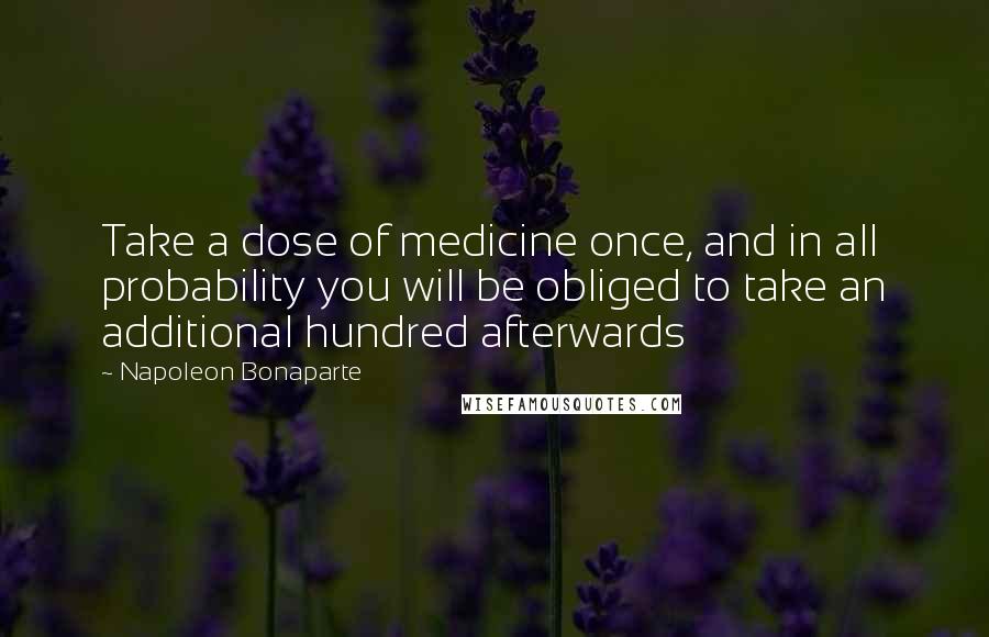 Napoleon Bonaparte Quotes: Take a dose of medicine once, and in all probability you will be obliged to take an additional hundred afterwards