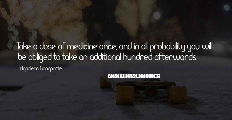 Napoleon Bonaparte Quotes: Take a dose of medicine once, and in all probability you will be obliged to take an additional hundred afterwards