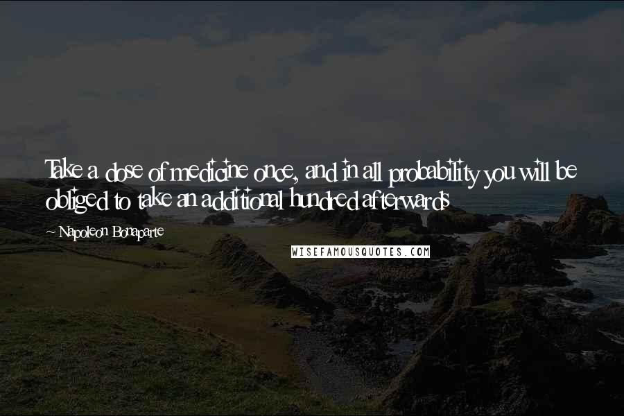 Napoleon Bonaparte Quotes: Take a dose of medicine once, and in all probability you will be obliged to take an additional hundred afterwards