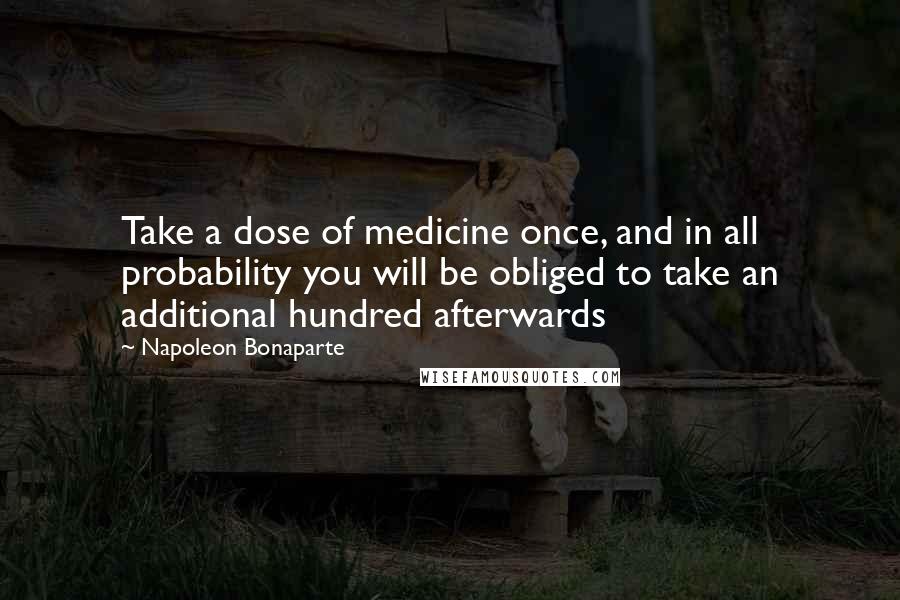 Napoleon Bonaparte Quotes: Take a dose of medicine once, and in all probability you will be obliged to take an additional hundred afterwards