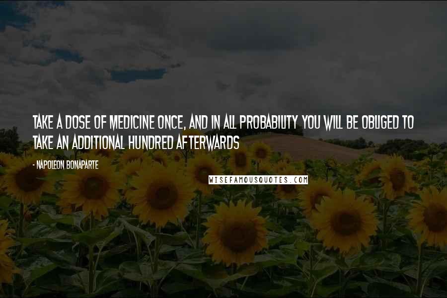 Napoleon Bonaparte Quotes: Take a dose of medicine once, and in all probability you will be obliged to take an additional hundred afterwards