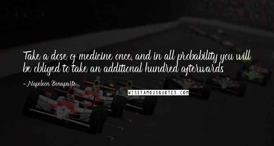 Napoleon Bonaparte Quotes: Take a dose of medicine once, and in all probability you will be obliged to take an additional hundred afterwards