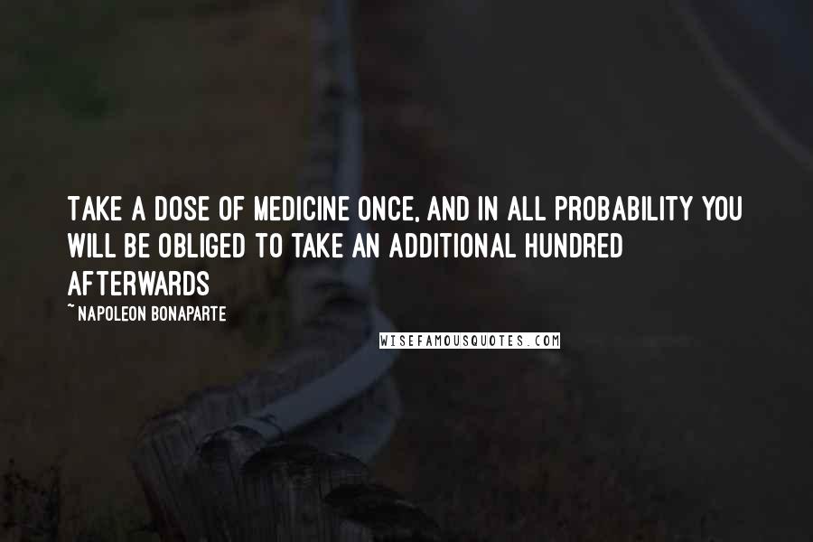 Napoleon Bonaparte Quotes: Take a dose of medicine once, and in all probability you will be obliged to take an additional hundred afterwards
