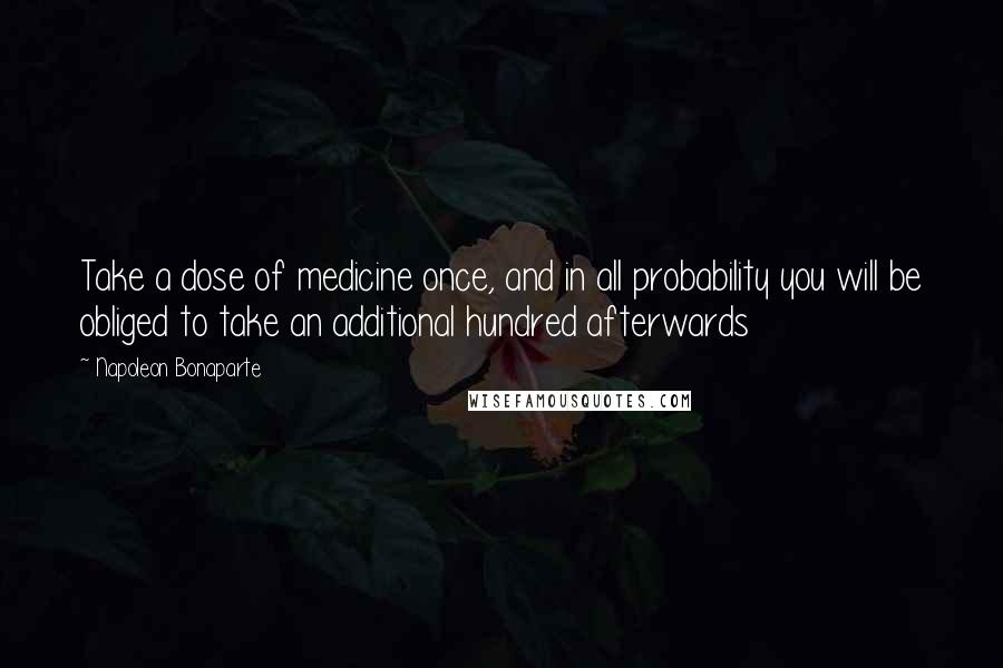 Napoleon Bonaparte Quotes: Take a dose of medicine once, and in all probability you will be obliged to take an additional hundred afterwards