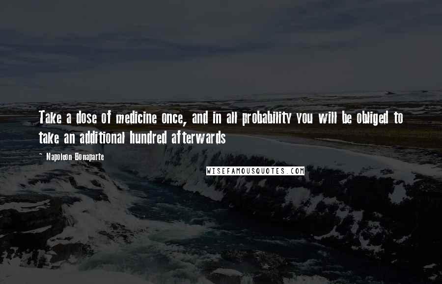 Napoleon Bonaparte Quotes: Take a dose of medicine once, and in all probability you will be obliged to take an additional hundred afterwards