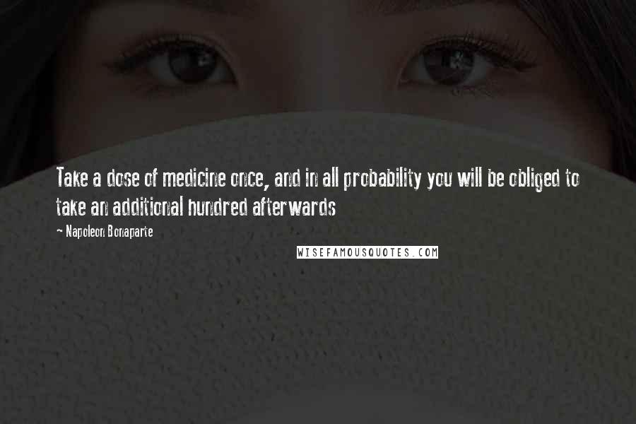 Napoleon Bonaparte Quotes: Take a dose of medicine once, and in all probability you will be obliged to take an additional hundred afterwards