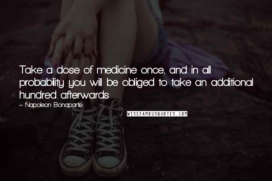 Napoleon Bonaparte Quotes: Take a dose of medicine once, and in all probability you will be obliged to take an additional hundred afterwards