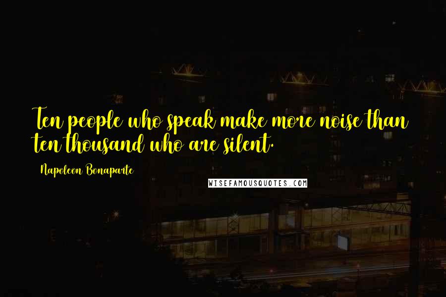 Napoleon Bonaparte Quotes: Ten people who speak make more noise than ten thousand who are silent.