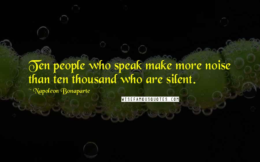 Napoleon Bonaparte Quotes: Ten people who speak make more noise than ten thousand who are silent.