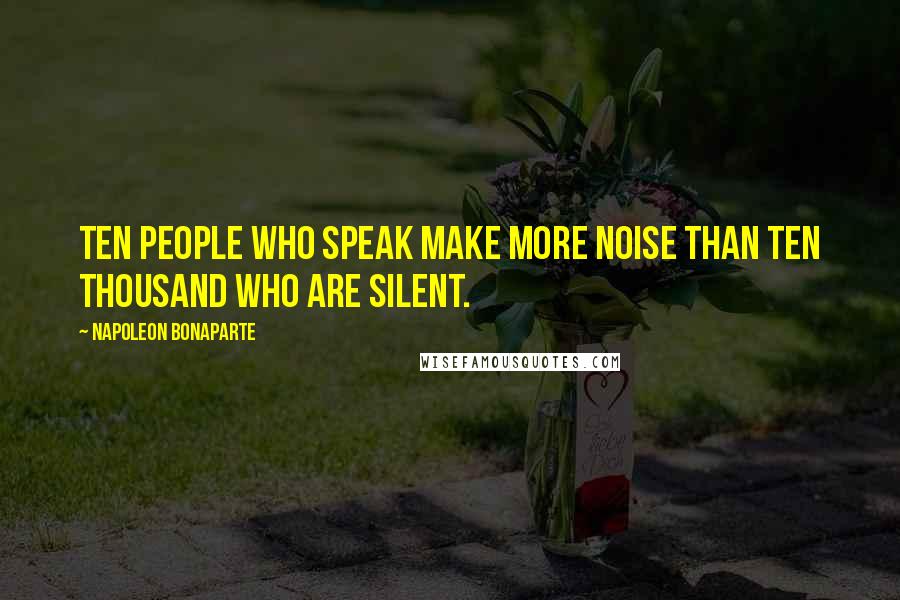 Napoleon Bonaparte Quotes: Ten people who speak make more noise than ten thousand who are silent.