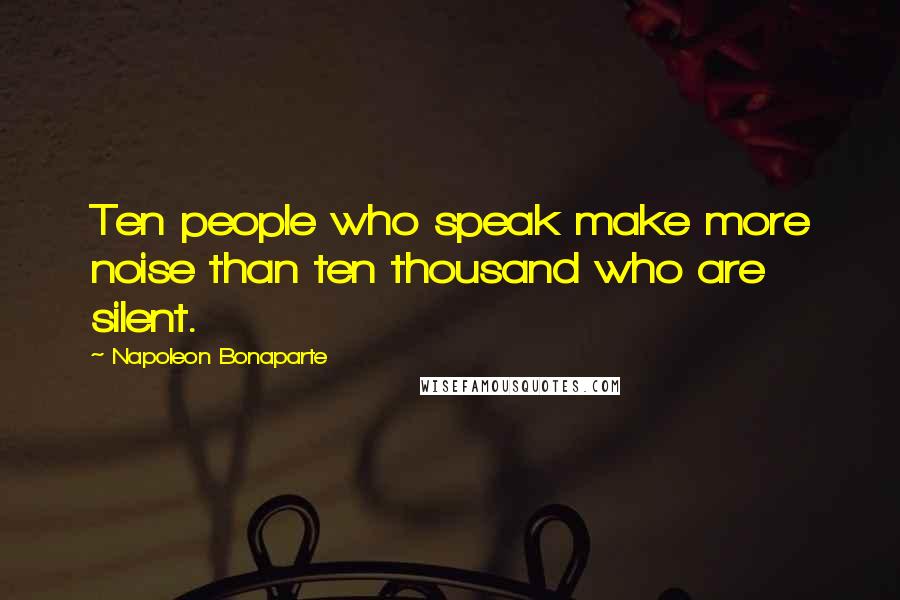 Napoleon Bonaparte Quotes: Ten people who speak make more noise than ten thousand who are silent.