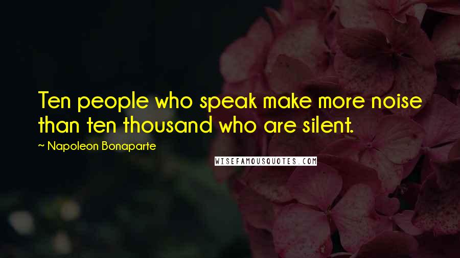 Napoleon Bonaparte Quotes: Ten people who speak make more noise than ten thousand who are silent.