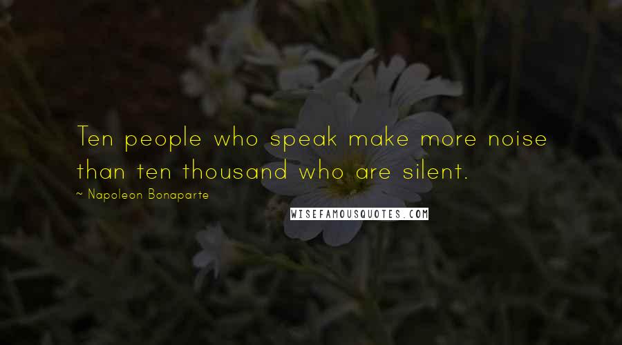 Napoleon Bonaparte Quotes: Ten people who speak make more noise than ten thousand who are silent.