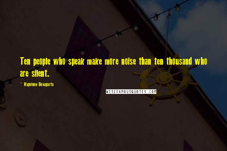 Napoleon Bonaparte Quotes: Ten people who speak make more noise than ten thousand who are silent.