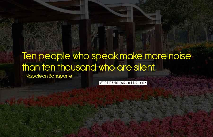 Napoleon Bonaparte Quotes: Ten people who speak make more noise than ten thousand who are silent.