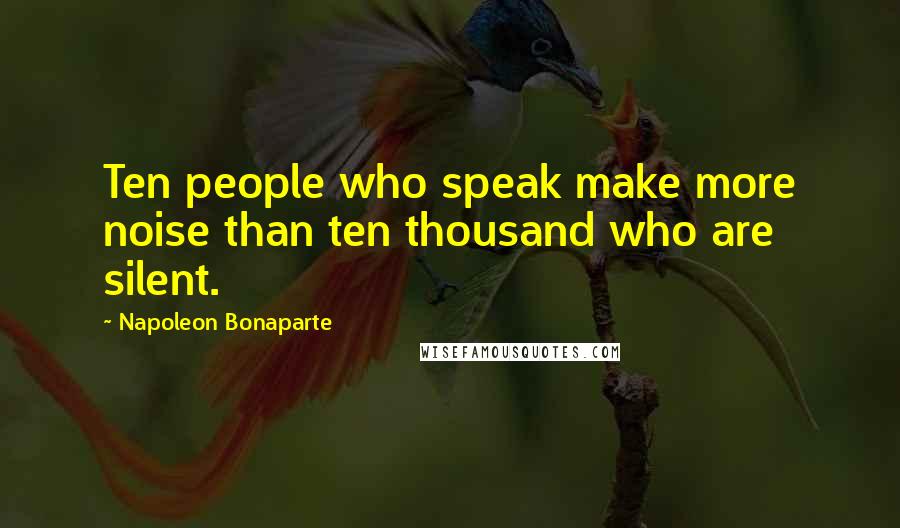 Napoleon Bonaparte Quotes: Ten people who speak make more noise than ten thousand who are silent.