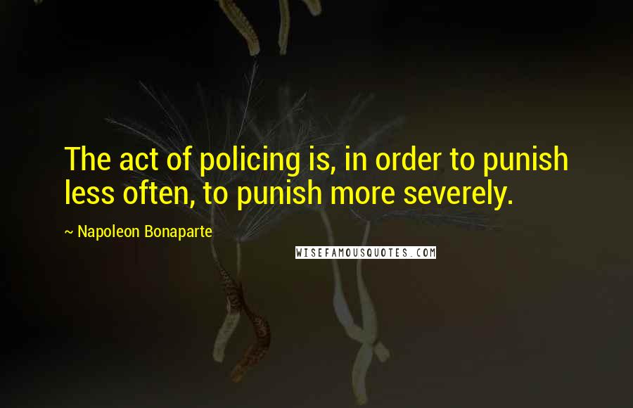 Napoleon Bonaparte Quotes: The act of policing is, in order to punish less often, to punish more severely.