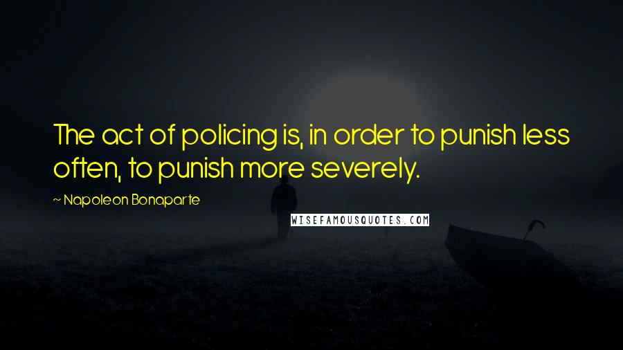 Napoleon Bonaparte Quotes: The act of policing is, in order to punish less often, to punish more severely.