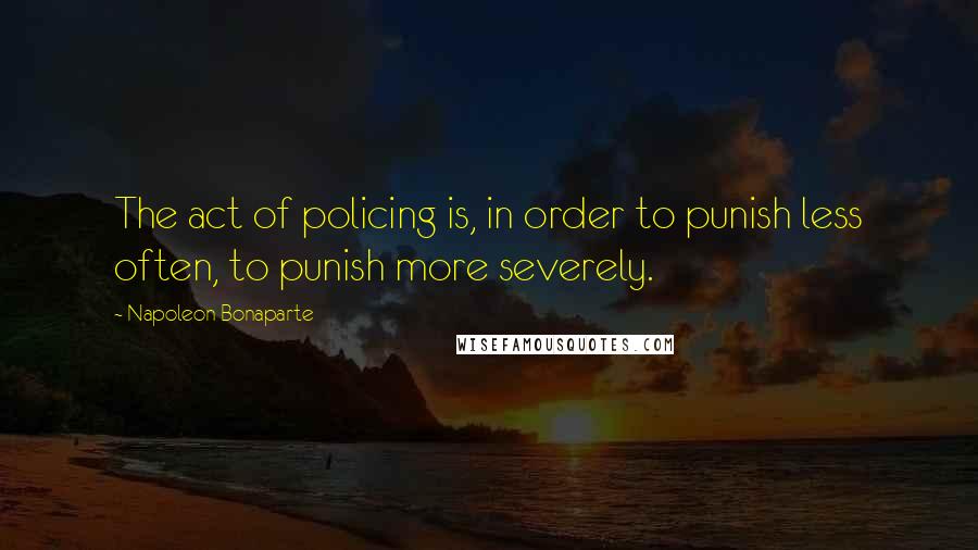 Napoleon Bonaparte Quotes: The act of policing is, in order to punish less often, to punish more severely.