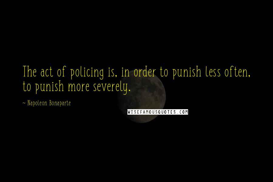 Napoleon Bonaparte Quotes: The act of policing is, in order to punish less often, to punish more severely.