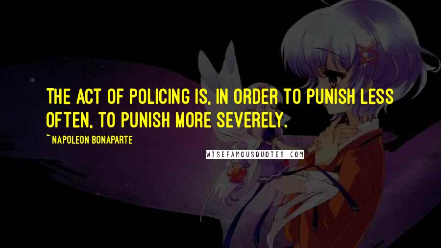 Napoleon Bonaparte Quotes: The act of policing is, in order to punish less often, to punish more severely.