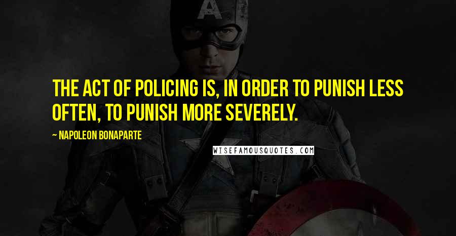 Napoleon Bonaparte Quotes: The act of policing is, in order to punish less often, to punish more severely.