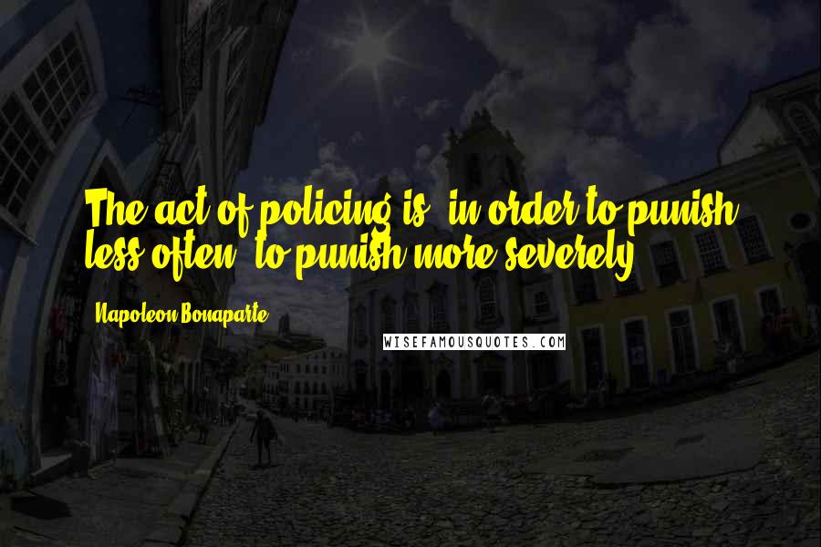 Napoleon Bonaparte Quotes: The act of policing is, in order to punish less often, to punish more severely.