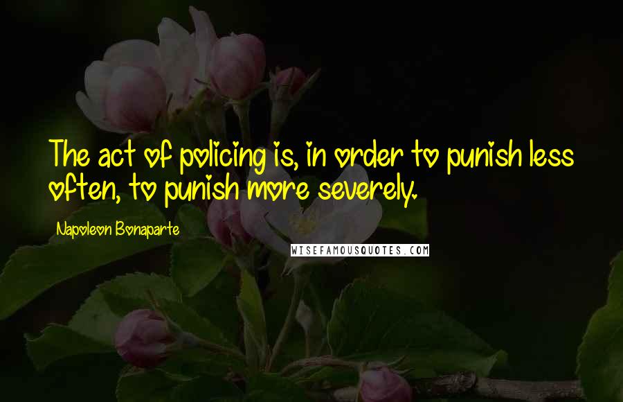 Napoleon Bonaparte Quotes: The act of policing is, in order to punish less often, to punish more severely.