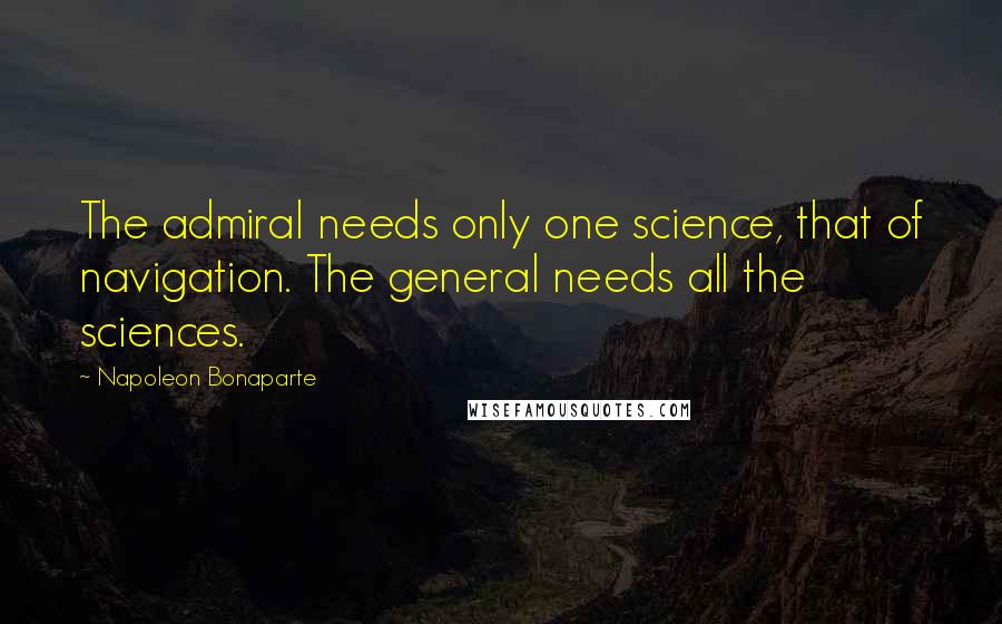Napoleon Bonaparte Quotes: The admiral needs only one science, that of navigation. The general needs all the sciences.