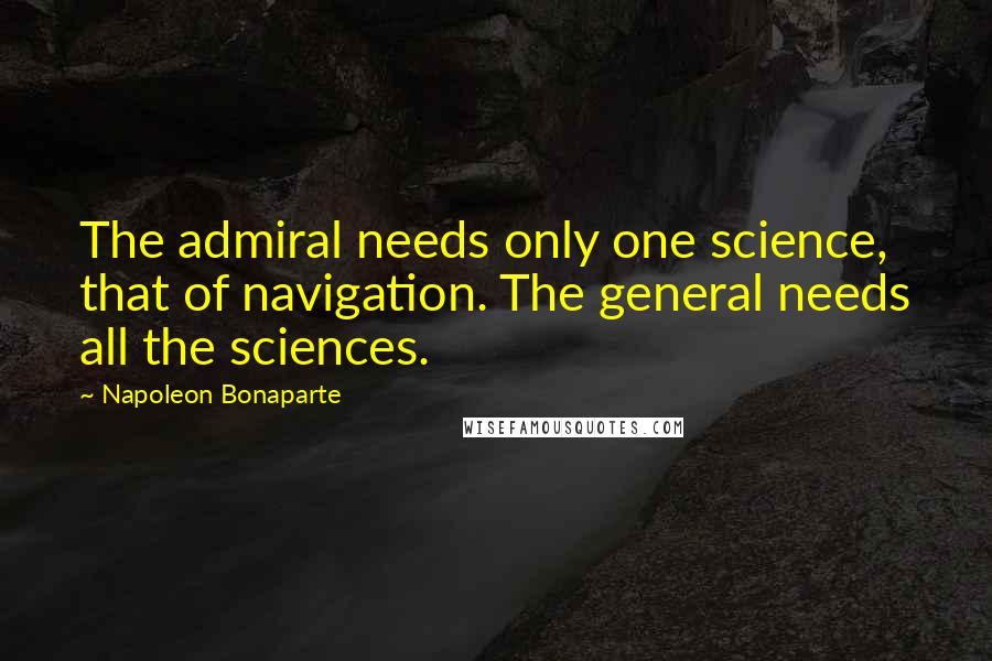 Napoleon Bonaparte Quotes: The admiral needs only one science, that of navigation. The general needs all the sciences.