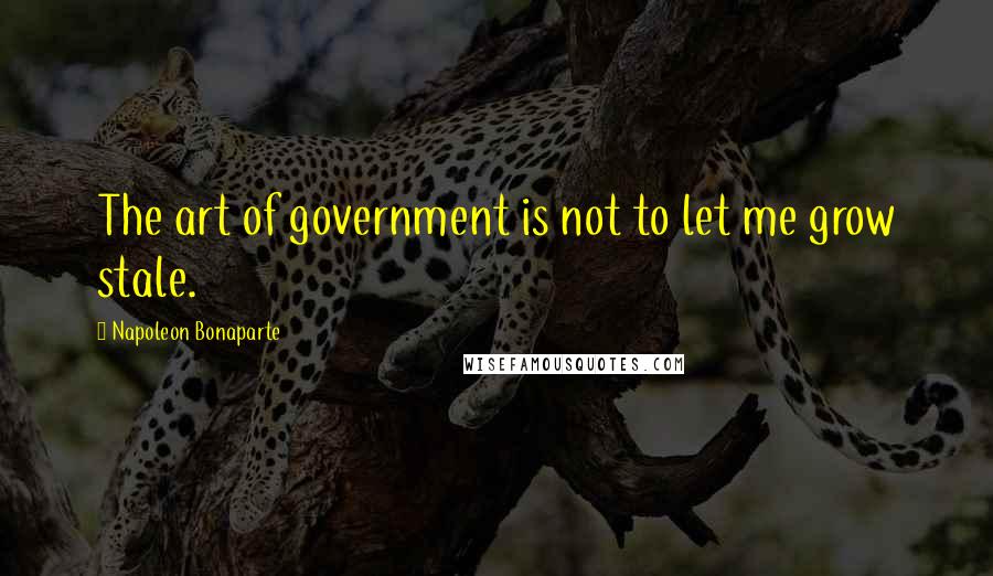 Napoleon Bonaparte Quotes: The art of government is not to let me grow stale.