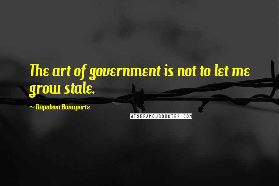 Napoleon Bonaparte Quotes: The art of government is not to let me grow stale.