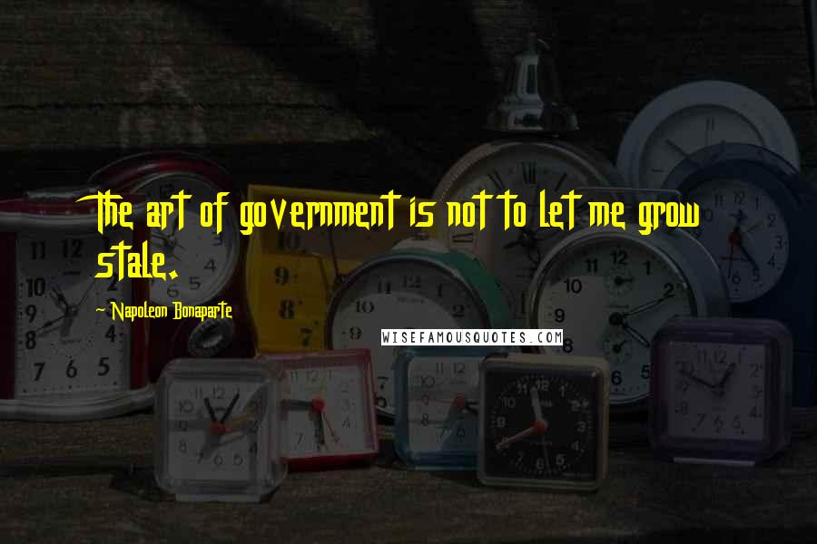 Napoleon Bonaparte Quotes: The art of government is not to let me grow stale.