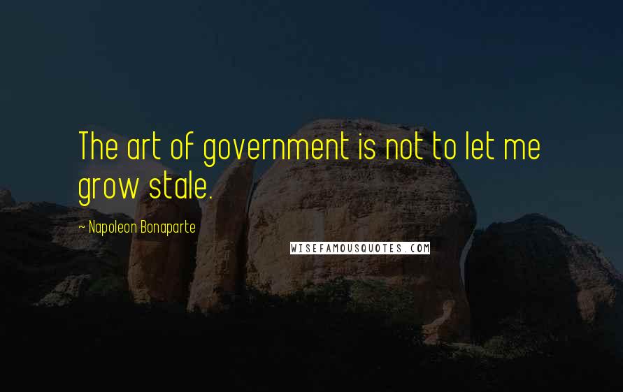 Napoleon Bonaparte Quotes: The art of government is not to let me grow stale.