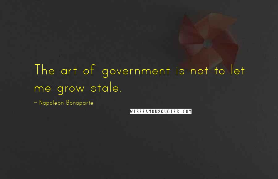 Napoleon Bonaparte Quotes: The art of government is not to let me grow stale.