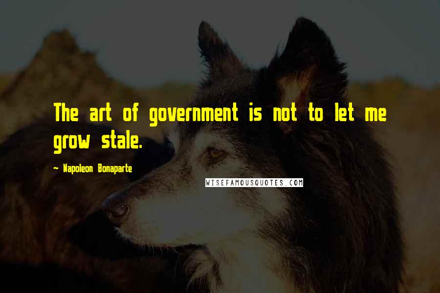 Napoleon Bonaparte Quotes: The art of government is not to let me grow stale.