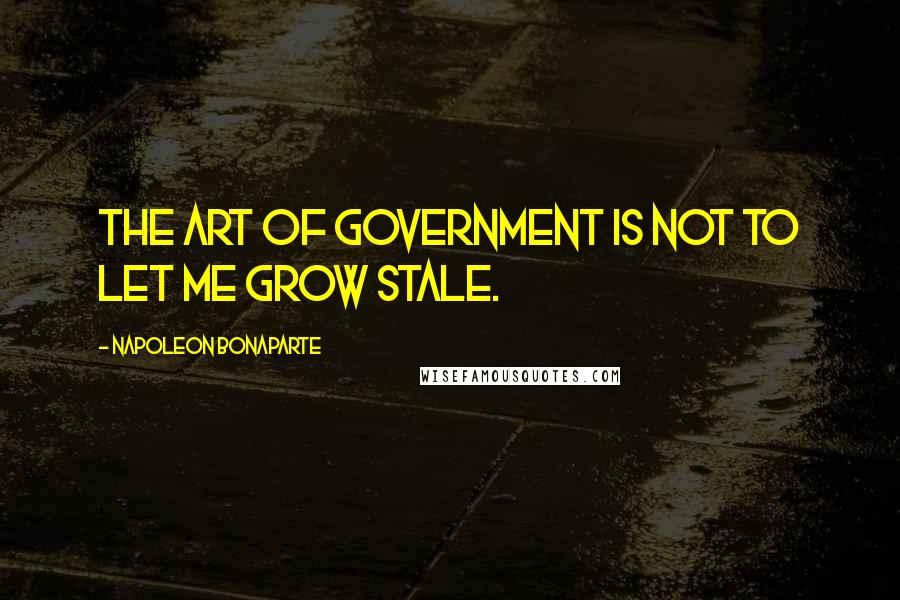 Napoleon Bonaparte Quotes: The art of government is not to let me grow stale.
