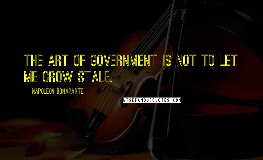 Napoleon Bonaparte Quotes: The art of government is not to let me grow stale.