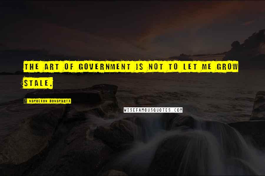 Napoleon Bonaparte Quotes: The art of government is not to let me grow stale.