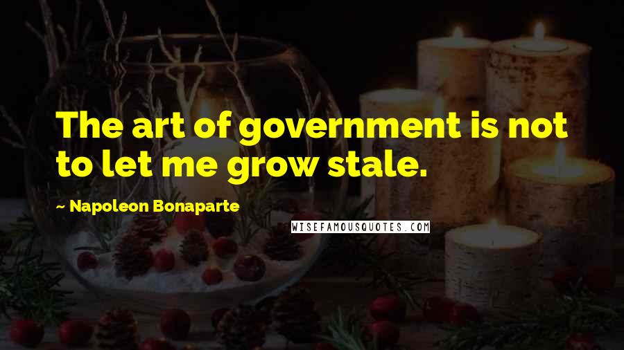 Napoleon Bonaparte Quotes: The art of government is not to let me grow stale.