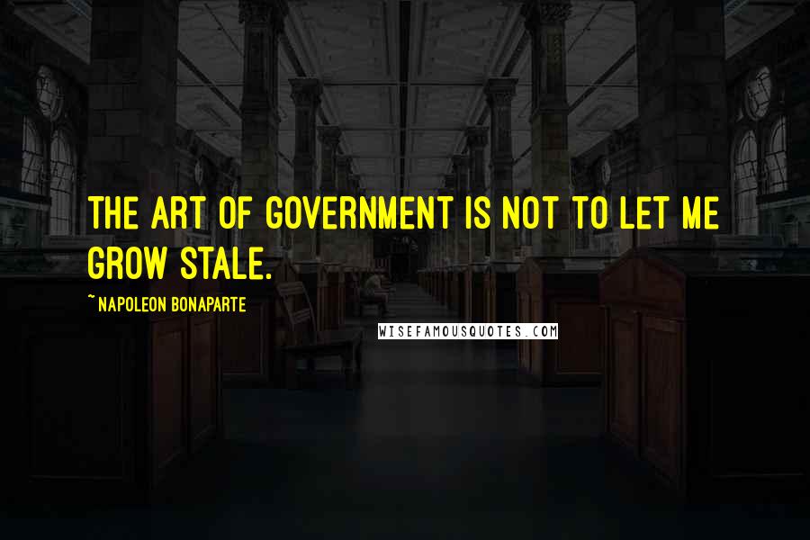 Napoleon Bonaparte Quotes: The art of government is not to let me grow stale.