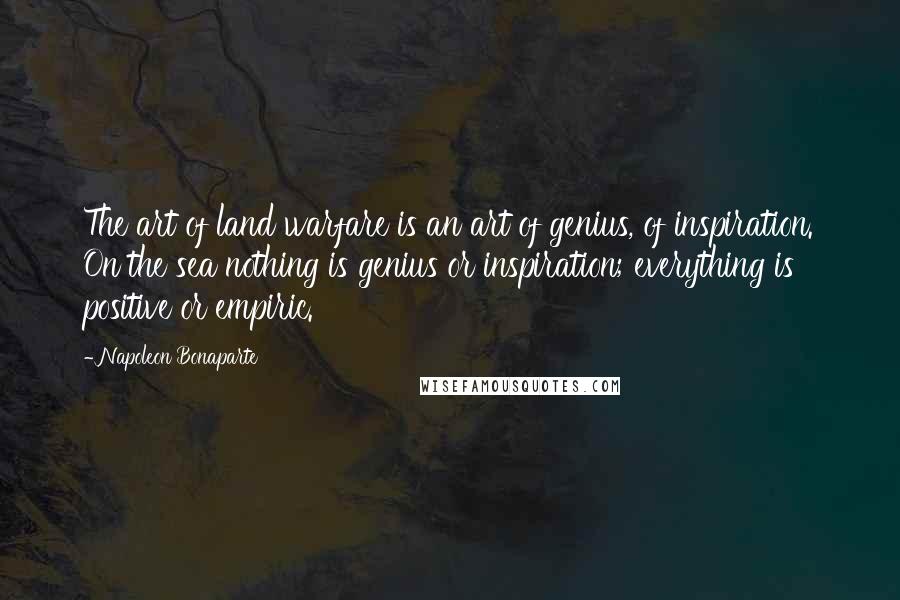 Napoleon Bonaparte Quotes: The art of land warfare is an art of genius, of inspiration. On the sea nothing is genius or inspiration; everything is positive or empiric.