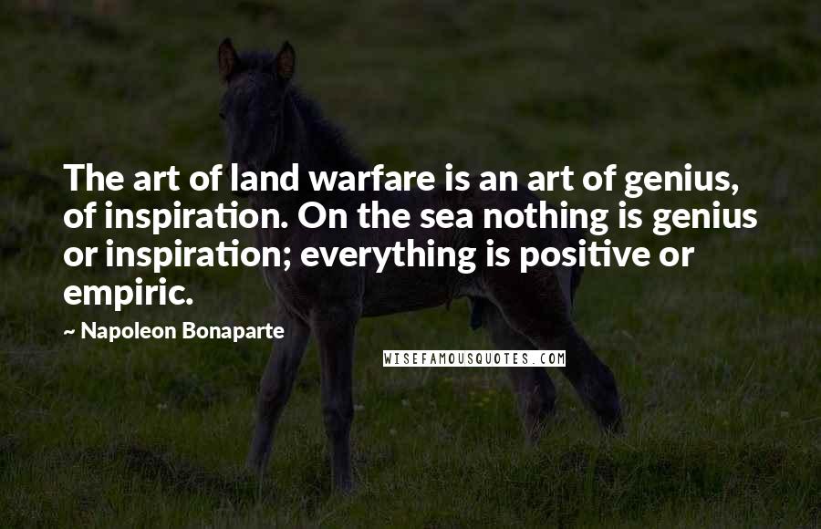 Napoleon Bonaparte Quotes: The art of land warfare is an art of genius, of inspiration. On the sea nothing is genius or inspiration; everything is positive or empiric.