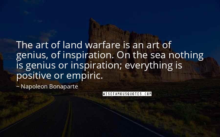 Napoleon Bonaparte Quotes: The art of land warfare is an art of genius, of inspiration. On the sea nothing is genius or inspiration; everything is positive or empiric.