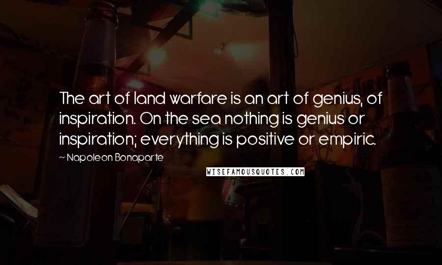 Napoleon Bonaparte Quotes: The art of land warfare is an art of genius, of inspiration. On the sea nothing is genius or inspiration; everything is positive or empiric.