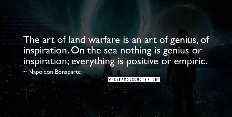 Napoleon Bonaparte Quotes: The art of land warfare is an art of genius, of inspiration. On the sea nothing is genius or inspiration; everything is positive or empiric.