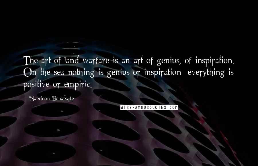 Napoleon Bonaparte Quotes: The art of land warfare is an art of genius, of inspiration. On the sea nothing is genius or inspiration; everything is positive or empiric.